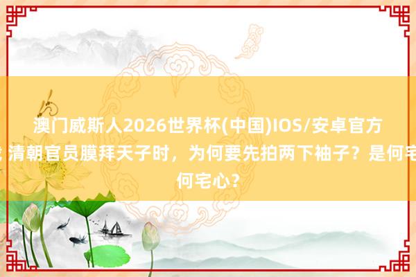 澳门威斯人2026世界杯(中国)IOS/安卓官方下载 清朝官员膜拜天子时，为何要先拍两下袖子？是何宅心？