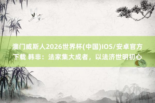 澳门威斯人2026世界杯(中国)IOS/安卓官方下载 韩非:法家集大成者,以法济世明初心
