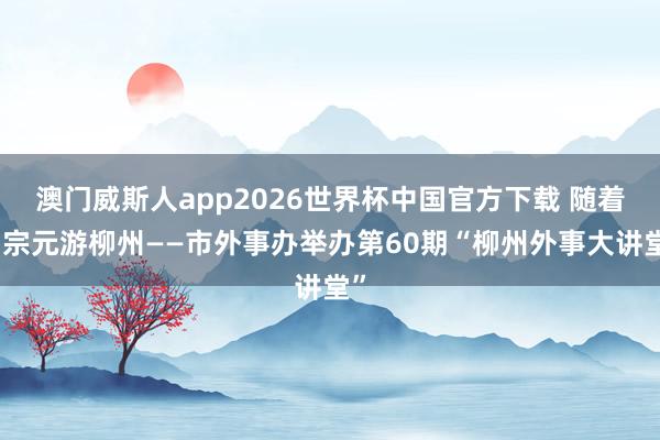 澳门威斯人app2026世界杯中国官方下载 随着柳宗元游柳州——市外事办举办第60期“柳州外事大讲堂”