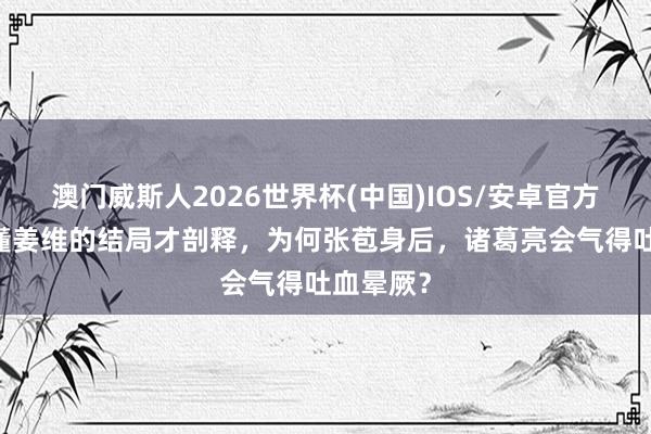 澳门威斯人2026世界杯(中国)IOS/安卓官方下载 看懂姜维的结局才剖释，为何张苞身后，诸葛亮会气得吐血晕厥？