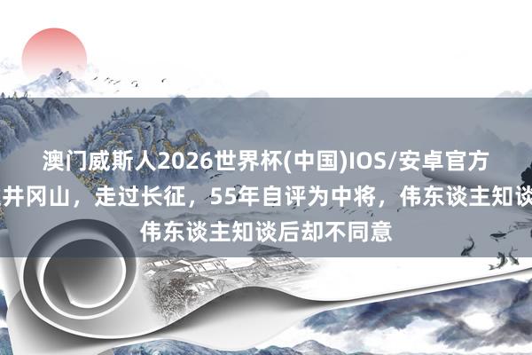 澳门威斯人2026世界杯(中国)IOS/安卓官方下载 他上过井冈山，走过长征，55年自评为中将，伟东谈主知谈后却不同意