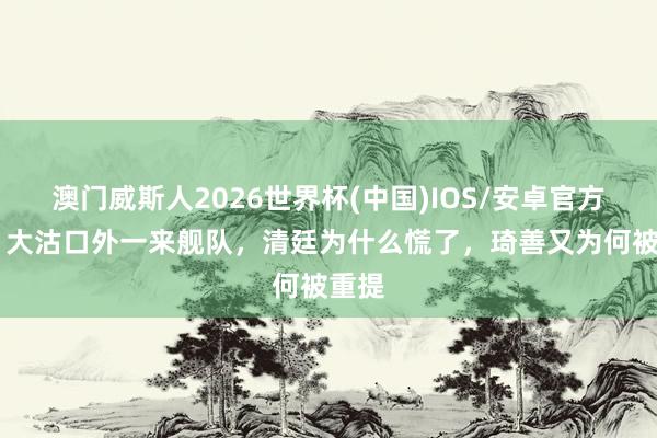 澳门威斯人2026世界杯(中国)IOS/安卓官方下载 大沽口外一来舰队，清廷为什么慌了，琦善又为何被重提