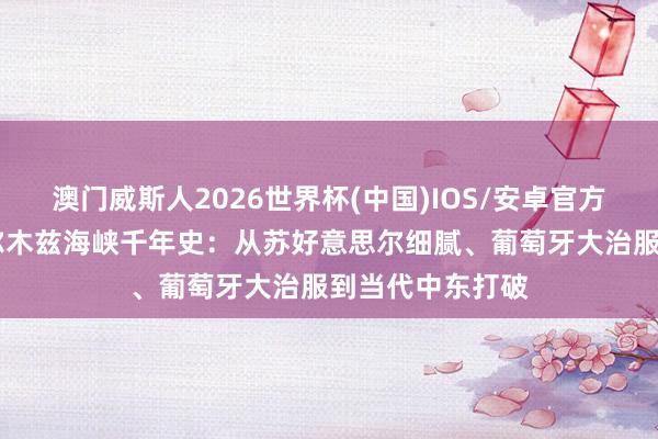 澳门威斯人2026世界杯(中国)IOS/安卓官方下载 播客｜霍尔木兹海峡千年史：从苏好意思尔细腻、葡萄牙大治服到当代中东打破