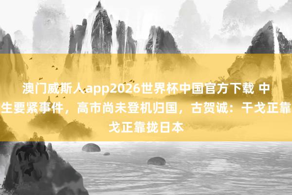澳门威斯人app2026世界杯中国官方下载 中日再发生要紧事件，高市尚未登机归国，古贺诚：干戈正靠拢日本