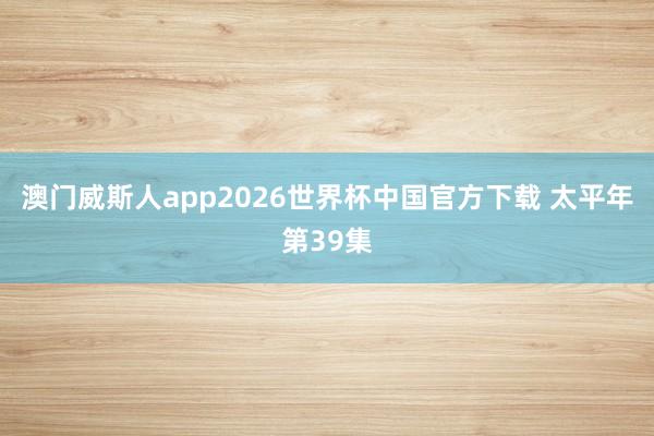 澳门威斯人app2026世界杯中国官方下载 太平年第39集