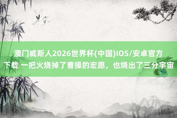 澳门威斯人2026世界杯(中国)IOS/安卓官方下载 一把火烧掉了曹操的宏愿，也烧出了三分宇宙