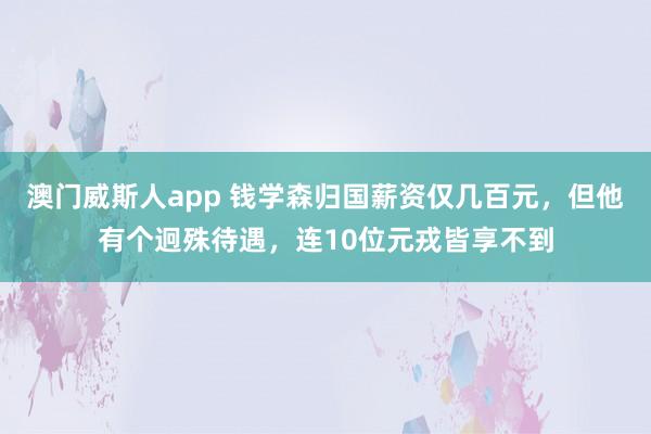 澳门威斯人app 钱学森归国薪资仅几百元，但他有个迥殊待遇，连10位元戎皆享不到