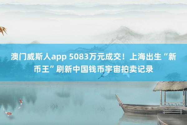 澳门威斯人app 5083万元成交！上海出生“新币王”刷新中国钱币宇宙拍卖记录