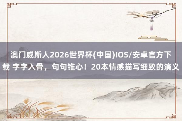 澳门威斯人2026世界杯(中国)IOS/安卓官方下载 字字入骨，句句锥心！20本情感描写细致的演义