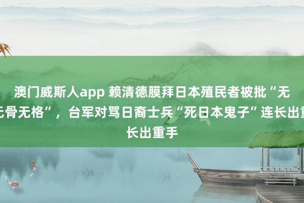 澳门威斯人app 赖清德膜拜日本殖民者被批“无耻无骨无格”,台军对骂日裔士兵“死日本鬼子”连长出重手