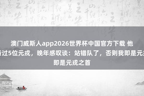 澳门威斯人app2026世界杯中国官方下载 他曾设备过5位元戎，晚年感叹谈：站错队了，否则我即是元戎之首