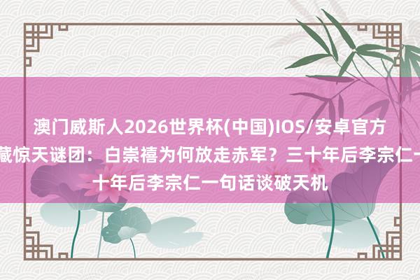 澳门威斯人2026世界杯(中国)IOS/安卓官方下载 湘江鏖战藏惊天谜团：白崇禧为何放走赤军？三十年后李宗仁一句话谈破天机