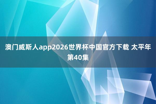 澳门威斯人app2026世界杯中国官方下载 太平年第40集