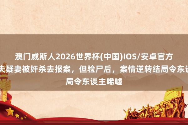 澳门威斯人2026世界杯(中国)IOS/安卓官方下载 丈夫疑妻被奸杀去报案，但验尸后，案情逆转结局令东谈主唏嘘