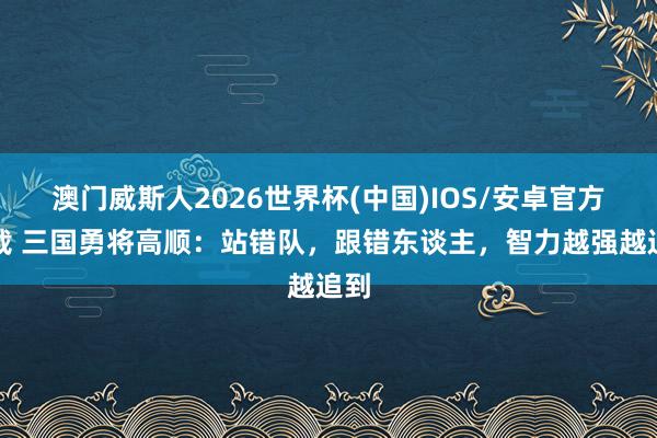 澳门威斯人2026世界杯(中国)IOS/安卓官方下载 三国勇将高顺：站错队，跟错东谈主，智力越强越追到