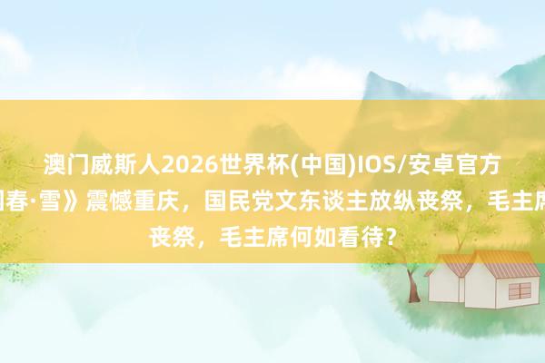 澳门威斯人2026世界杯(中国)IOS/安卓官方下载 《沁园春·雪》震憾重庆,国民党文东谈主放纵丧祭,毛主席何如看待?