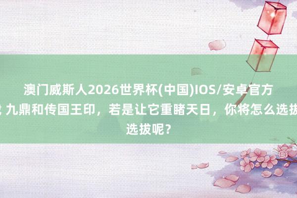 澳门威斯人2026世界杯(中国)IOS/安卓官方下载 九鼎和传国王印,若是让它重睹天日,你将怎么选拔呢?