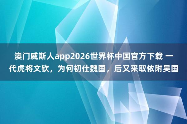 澳门威斯人app2026世界杯中国官方下载 一代虎将文钦，为何初仕魏国，后又采取依附吴国