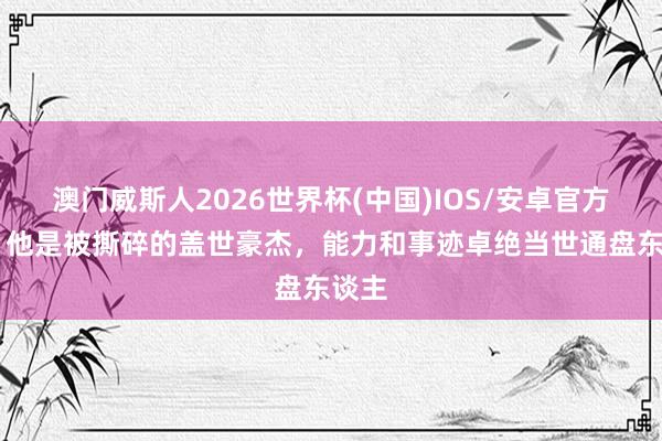 澳门威斯人2026世界杯(中国)IOS/安卓官方下载 他是被撕碎的盖世豪杰,能力和事迹卓绝当世通盘东谈主