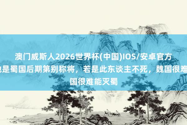 澳门威斯人2026世界杯(中国)IOS/安卓官方下载 他是蜀国后期第别称将，若是此东谈主不死，魏国很难能灭蜀