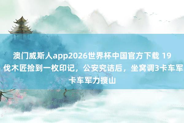 澳门威斯人app2026世界杯中国官方下载 1963年，伐木匠捡到一枚印记，公安究诘后，坐窝调3卡车军力搜山
