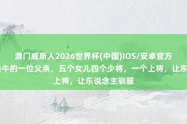 澳门威斯人2026世界杯(中国)IOS/安卓官方下载 中国最牛的一位父亲,五个女儿四个少将,一个上将,让东说念主驯服