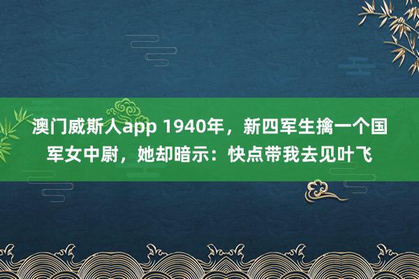 澳门威斯人app 1940年,新四军生擒一个国军女中尉,她却暗示:快点带我去见叶飞