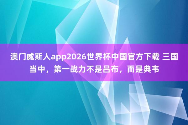 澳门威斯人app2026世界杯中国官方下载 三国当中,第一战力不是吕布,而是典韦