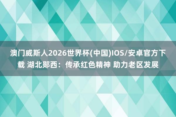 澳门威斯人2026世界杯(中国)IOS/安卓官方下载 湖北郧西：传承红色精神 助力老区发展