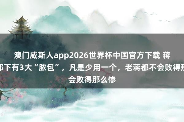 澳门威斯人app2026世界杯中国官方下载 蒋介石部下有3大“脓包”，凡是少用一个，老蒋都不会败得那么惨