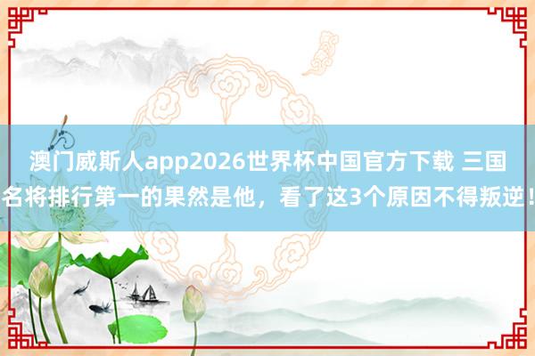 澳门威斯人app2026世界杯中国官方下载 三国名将排行第一的果然是他，看了这3个原因不得叛逆！