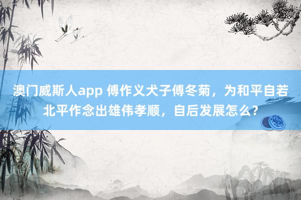 澳门威斯人app 傅作义犬子傅冬菊，为和平自若北平作念出雄伟孝顺，自后发展怎么？