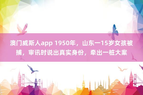 澳门威斯人app 1950年，山东一15岁女孩被捕，审讯时说出真实身份，牵出一桩大案