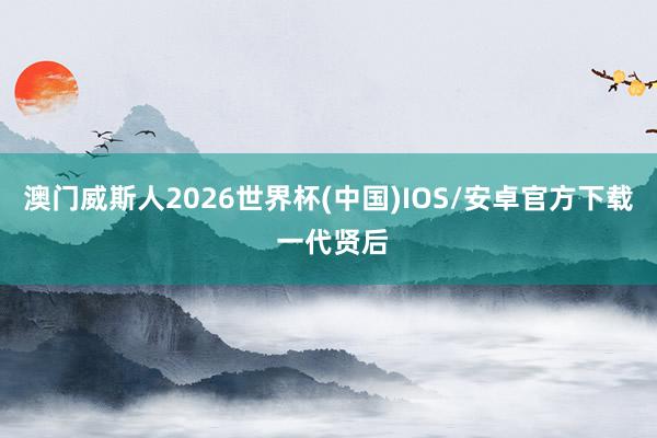 澳门威斯人2026世界杯(中国)IOS/安卓官方下载 一代贤后