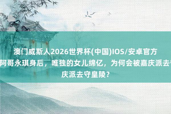 澳门威斯人2026世界杯(中国)IOS/安卓官方下载 五阿哥永琪身后，唯独的女儿绵亿，为何会被嘉庆派去守皇陵？