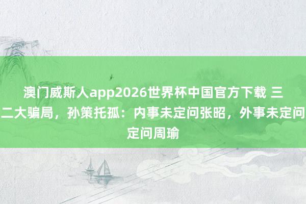 澳门威斯人app2026世界杯中国官方下载 三国第二大骗局，孙策托孤：内事未定问张昭，外事未定问周瑜