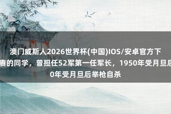 澳门威斯人2026世界杯(中国)IOS/安卓官方下载 他是陈赓的同学,曾担任52军第一任军长,1950年受月旦后举枪自杀