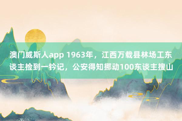 澳门威斯人app 1963年，江西万载县林场工东谈主捡到一钤记，公安得知挪动100东谈主搜山