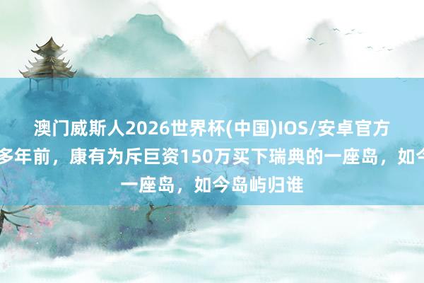 澳门威斯人2026世界杯(中国)IOS/安卓官方下载 一百多年前，康有为斥巨资150万买下瑞典的一座岛，如今岛屿归谁