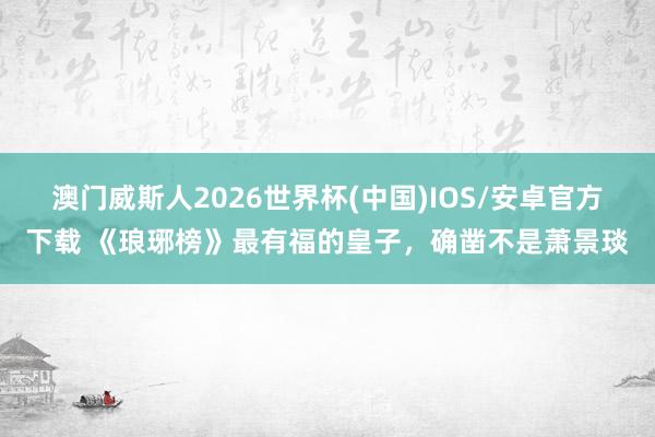 澳门威斯人2026世界杯(中国)IOS/安卓官方下载 《琅琊榜》最有福的皇子，确凿不是萧景琰