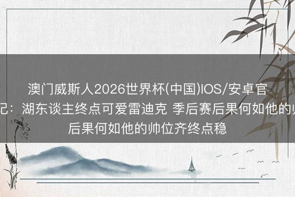 澳门威斯人2026世界杯(中国)IOS/安卓官方下载 前湖记：湖东谈主终点可爱雷迪克 季后赛后果何如他的帅位齐终点稳