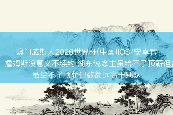 澳门威斯人2026世界杯(中国)IOS/安卓官方下载 前湖记:詹姆斯没意义不续约 湖东说念主虽给不了顶薪但数额远高于别队