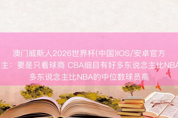 澳门威斯人2026世界杯(中国)IOS/安卓官方下载 媒体东说念主：要是只看球商 CBA细目有好多东说念主比NBA的中位数球员高