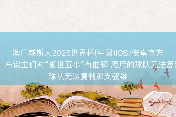 澳门威斯人2026世界杯(中国)IOS/安卓官方下载 队记：东谈主们对“逝世五小”有曲解 咫尺的球队无法复制那支骁雄
