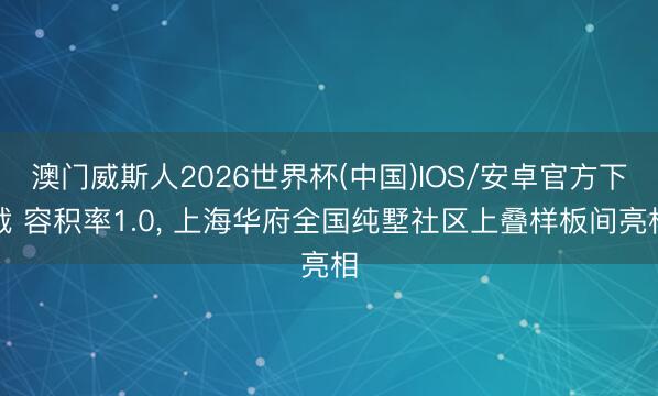 澳门威斯人2026世界杯(中国)IOS/安卓官方下载 容积率1.0， 上海华府全国纯墅社区上叠样板间亮相
