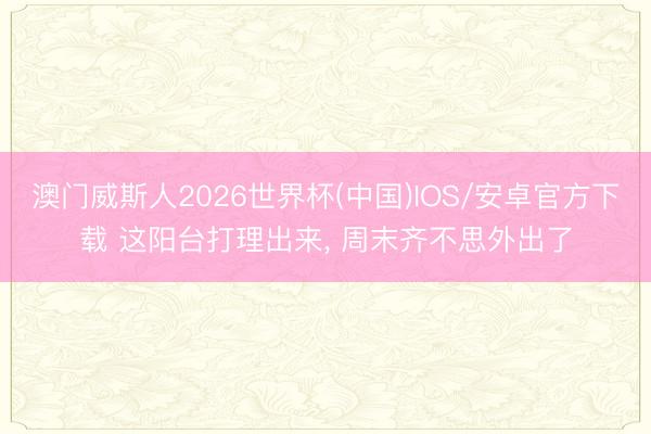澳门威斯人2026世界杯(中国)IOS/安卓官方下载 这阳台打理出来， 周末齐不思外出了