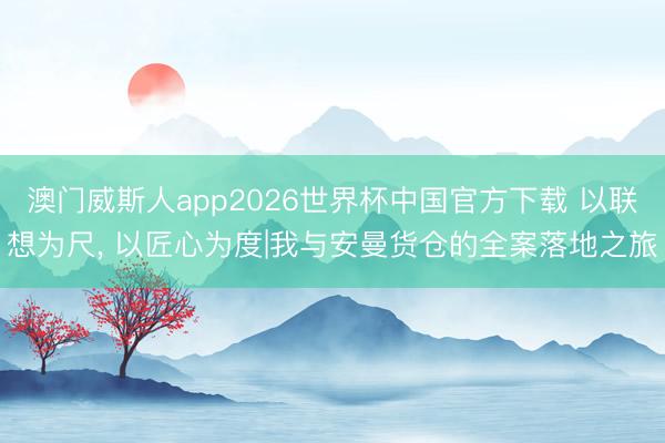 澳门威斯人app2026世界杯中国官方下载 以联想为尺, 以匠心为度|我与安曼货仓的全案落地之旅