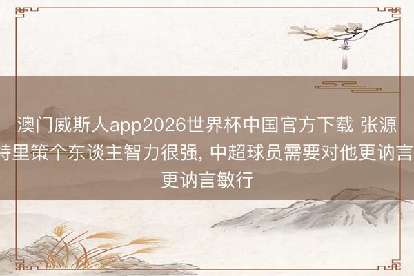 澳门威斯人app2026世界杯中国官方下载 张源: 米特里策个东谈主智力很强, 中超球员需要对他更讷言敏行