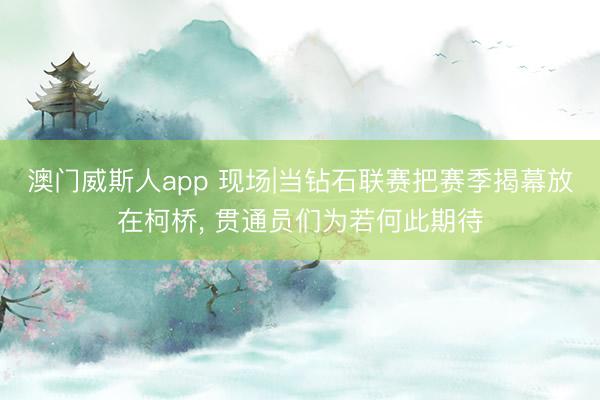 澳门威斯人app 现场|当钻石联赛把赛季揭幕放在柯桥， 贯通员们为若何此期待