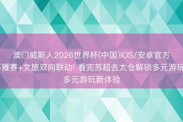 澳门威斯人2026世界杯(中国)IOS/安卓官方下载 不雅赛+文旅双向联动! 看完苏超去太仓解锁多元游玩新体验